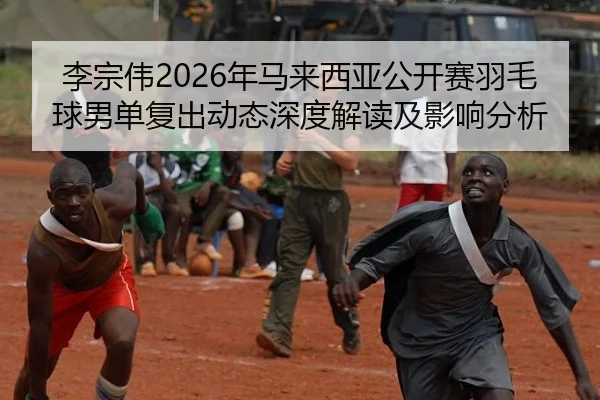 李宗伟2026年马来西亚公开赛羽毛球男单复出动态深度解读及影响分析