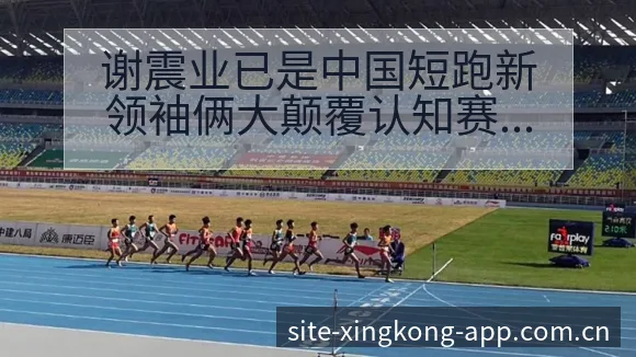 谢震业已是中国短跑新领袖俩大颠覆认知赛后复盘与关键变化 - 星空官网